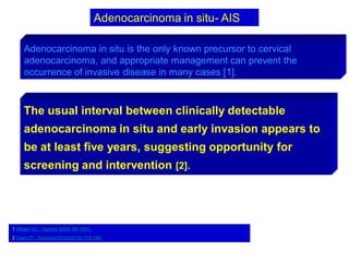 Adenocarcinoma in situ is the only known precursor to cervical
adenocarcinoma, and appropriate management can prevent the
occurrence of invasive disease in many cases [1].
1 Alfsen GC,. Cancer 2000; 89:1291.
2 Gien LT,. Gynecol Oncol 2010; 116:140.
The usual interval between clinically detectable
adenocarcinoma in situ and early invasion appears to
be at least five years, suggesting opportunity for
screening and intervention [2].
Adenocarcinoma in situ- AIS
 