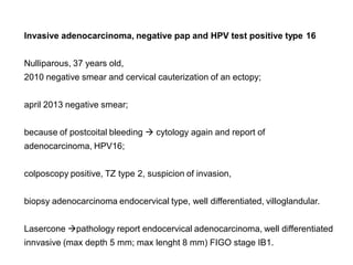 Invasive adenocarcinoma, negative pap and HPV test positive type 16
Nulliparous, 37 years old,
2010 negative smear and cervical cauterization of an ectopy;
april 2013 negative smear;
because of postcoital bleeding  cytology again and report of
adenocarcinoma, HPV16;
colposcopy positive, TZ type 2, suspicion of invasion,
biopsy adenocarcinoma endocervical type, well differentiated, villoglandular.
Lasercone pathology report endocervical adenocarcinoma, well differentiated
innvasive (max depth 5 mm; max lenght 8 mm) FIGO stage IB1.
 