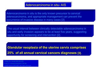 Adenocarcinoma in situ is the only known precursor to cervical
adenocarcinoma, and appropriate management can prevent the
occurrence of invasive disease in many cases [2].
1 Alfsen GC,. Cancer 2000; 89:1291.
2 Gien LT,. Gynecol Oncol 2010; 116:140.
3 SEER data for 2003-2007: http://seer.cancer.gov/.
The usual interval between clinically detectable adenocarcinoma in
situ and early invasion appears to be at least five years, suggesting
opportunity for screening and intervention [2].
Adenocarcinoma in situ- AIS
Glandular neoplasia of the uterine cervix comprises
25% of all annual cervical cancers diagnoses [3].
 