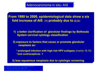 Adenocarcinoma in situ- AIS
From 1980 to 2000, epidemiological data show a six
fold increase of AIS (1) probably due to (2,3):
1) a better clarification of glandular findings by Bethesda
System cervical cytology classification
2) exposure to factors that cause or promote glandular
neoplasia as:
* prolonged infection with high risk HPV subtypes (mainly 16;18)
*oral contraceptives ?
3) less squamous neoplasia due to cytologic screening
1. SEER data for 2003-2007: http://seer.cancer.gov/.
2. Plaxe SC, Gynecol Oncol 1999; 75:55.
3. Tornesello ML, Gynecol Oncol 2011; 121:32.
 
