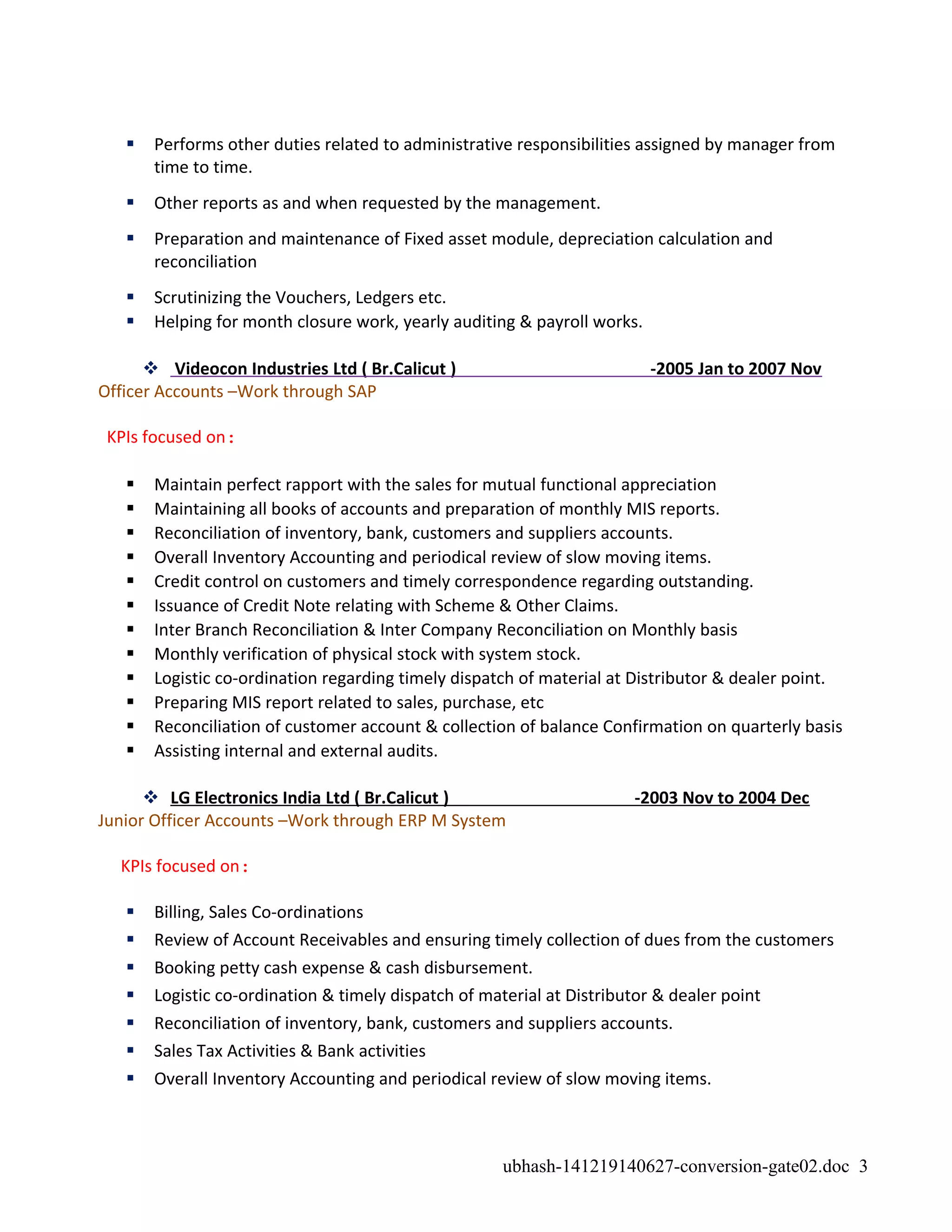  Performs other duties related to administrative responsibilities assigned by manager from
time to time.
 Other reports as and when requested by the management.
 Preparation and maintenance of Fixed asset module, depreciation calculation and
reconciliation
 Scrutinizing the Vouchers, Ledgers etc.
 Helping for month closure work, yearly auditing & payroll works.
 Videocon Industries Ltd ( Br.Calicut ) -2005 Jan to 2007 Nov
Officer Accounts –Work through SAP
KPIs focused on:
 Maintain perfect rapport with the sales for mutual functional appreciation
 Maintaining all books of accounts and preparation of monthly MIS reports.
 Reconciliation of inventory, bank, customers and suppliers accounts.
 Overall Inventory Accounting and periodical review of slow moving items.
 Credit control on customers and timely correspondence regarding outstanding.
 Issuance of Credit Note relating with Scheme & Other Claims.
 Inter Branch Reconciliation & Inter Company Reconciliation on Monthly basis
 Monthly verification of physical stock with system stock.
 Logistic co-ordination regarding timely dispatch of material at Distributor & dealer point.
 Preparing MIS report related to sales, purchase, etc
 Reconciliation of customer account & collection of balance Confirmation on quarterly basis
 Assisting internal and external audits.
 LG Electronics India Ltd ( Br.Calicut ) -2003 Nov to 2004 Dec
Junior Officer Accounts –Work through ERP M System
KPIs focused on:
 Billing, Sales Co-ordinations
 Review of Account Receivables and ensuring timely collection of dues from the customers
 Booking petty cash expense & cash disbursement.
 Logistic co-ordination & timely dispatch of material at Distributor & dealer point
 Reconciliation of inventory, bank, customers and suppliers accounts.
 Sales Tax Activities & Bank activities
 Overall Inventory Accounting and periodical review of slow moving items.
ubhash-141219140627-conversion-gate02.doc 3
 