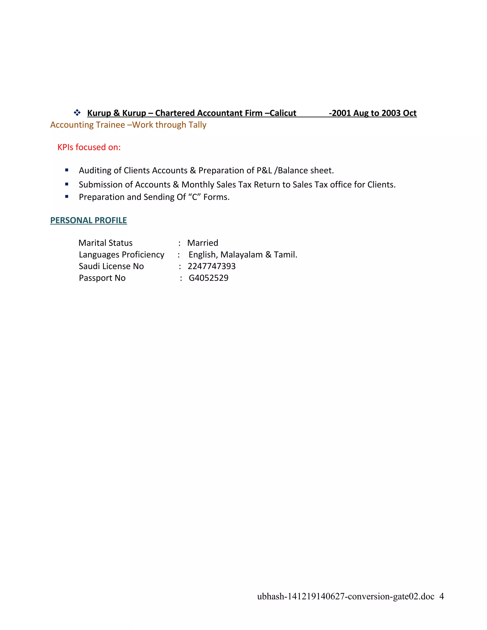  Kurup & Kurup – Chartered Accountant Firm –Calicut -2001 Aug to 2003 Oct
Accounting Trainee –Work through Tally
KPIs focused on:
 Auditing of Clients Accounts & Preparation of P&L /Balance sheet.
 Submission of Accounts & Monthly Sales Tax Return to Sales Tax office for Clients.
 Preparation and Sending Of “C” Forms.
PERSONAL PROFILE
Marital Status : Married
Languages Proficiency : English, Malayalam & Tamil.
Saudi License No : 2247747393
Passport No : G4052529
ubhash-141219140627-conversion-gate02.doc 4
 