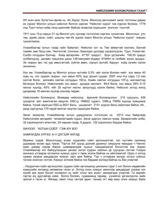НИЙСЛЭЛИЙН БОЛОВСРОЛЫН ГАЗАР!


ХХ эхэн үеэс Хутагтын өргөө нь Их Хүрээ болж Монголд автономит засаг тогтсоны дараа
их хүрээг Монгол улсын нийслэл болгон зарлан “Нийслэл хүрээ” гэж нэрлэх болжээ. 1778
онд Туул голын хойд талд одоогийн байгаа газартаа суурьшиж эхэлсэн түүхтэй.
1911 оны 12-р сарын 31 нд Монгол улс тусгаар тогтнолоо сэргээн тунхаглаж Монголын улс
төр, эдийн засаг, соёл, шашны төв Их хүрээг хаант Монгол улсын “Нийслэл хүрээ” хэмээн
тунхаглажээ.
Улаанбаатар хотын газар зүйн байрлал. Нийслэл хот нь Төв аймагтай хиллэж, Хангай
говийн зааг Богд хан, Чингэлтэй, Сонгино, Баянзүрх уулсаар хүрээлэгдсэн. Туул, Улиастай,
Сэлбэ голуудын бэлчир, Хойд өргөргийн 47”55” градуст, Зүүн уртрагийн 106,55 градус
солбилцолд далайн түвшнээс дээш 1351метрийн өндөрт 470444 га талбайг эзлэн оршдог.
Эх газрын эрс тэс уур амьсгалтай, хүйтэн өвөл, сэрүүн зунтай, баруун хойд зүгийн салхи
зонхилно.
Хүн ам. Улаанбаатар нь Монгол улсын нутгийн 0,3% -ийг эзлэх боловч нийт хүн амын 40
хувь нь, хот суурин газрын хүн амын 65% энд оршин суудаг. 2007 оны 4-р сард 1,0 сая
хүнтэй болж, дэлхийн саятан хотуудын 182-р, Азийн саятан хотуудын 107-р, жагсаалтад
бичигдэх болжээ. Нийслэлийн хүн амын дундаж наслалт 66,8 болж, хүн амын 29% 0-15
насны хүүхэд, 65% -ийг 35 хүртэл насны залуучууд эзэлж байна. Нийслэл хотод жилд
дунджаар 16 мянган хүүхэд шинээр төрдөг.
Нийслэлийн боловсрол. Өнөөдөр нийслэлд ерөнхий боловсролын 210 сургууль, 426
цэцэрлэг үйл ажиллагаа явуулж, ЕБС-д 186822 сурагч, СӨБ-д 75000 хүүхэд хүмүүжиж
байна. Үүний зэрэгцээ ЕБС-д 9521 багш, цэцэрлэгт 2131 үндсэн багш ажиллаж байна. Их ,
дээд сургуульд 170 гаруй мянган оюутан суралцаж байна.
Засаг захиргаа. Улаанбаатар хотын удирдлагын тогтолцоо нь
2013 оны байдлаар
Нийслэлийн иргэдийн төлөөлөгчдийн хурал, Засаг даргын тамгын газар, Захирагчийн алба,
32 хэрэгжүүлэгч агентлаг, 24 харьяа газар, 9 дүүрэг, 132 хорооноос бүрдэж байна.
ХИЧЭЭЛ: “ХОТЫН СОЁЛ” ГЭЖ ЮУ ВЭ?
ХАМРАГДАХ ХҮРЭЭ: 9-11 ДҮГЭЭР АНГИД
Ярианы сэдэв: Монголчууд yгaac нүүдлийн соёл иргэншилтэй, тал нутгийн салхинд
дураараа өссөн ард түмэн. Тэртээ XIII зуунд дэлхий дахиныг сөхрүүлж явахдаа ч Чингис
хаан шавар хэрэм барьж шавааралдаж суухыг таашаагаагүй бололтой юм. Харин
Улаанбаатар хот байгуулагдсан цагаас эхлэн суурин соёлын ур суугдсан гэлтэй. Гэхдээ
жинхэнэ утгаараа хотожсон хүмүүс одоо л төрж эхэлж байгаа нь ойлгомжтой. Одоо л хотод
гурван үеэрээ амьдарсан хүмүүс гарч ирж байна. Тэр ч утгаараа залуус хотын соёлыг
түгээж эхэлсэн гэлтэй. Хүмүүс хотжиж байна гэж бардам хэлээд байгаа нь бас учиртай.
...Нүүдэлчин соёл иргэншлээс суурин соёл иргэншилд шилжинэ гэдэг л хот болон хөдөөгийн
хүмүүсийн ялгаанд нөлөөлнө гэсэн үг. Хотод олон хүмүүс ажиллаж амьдардаг учраас нэг
хүний эрх ашиг болон сонирхол нь нийт олны эрх ашигт захирагдах учиртай. Та өөрийн
гэртээ юу дуртайгаа хийж болох боловч, гудамжинд гараад үүнийгээ үргэжлүүлэн хийх
эрхгүй л гэсэн үг. Яагаад гэвэл тэнд тантай адил, танаас огт өөр маш олон хүмүүс байж

 
