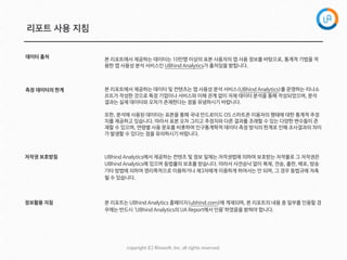 copyright  (C)  Rinaso@,  Inc.  all  rights  reserved.
리포트 사용 지침
측정 데이터의 한계
저작권 보호방침
정보활용 지침
UBhind Analytics에서 제공하는 컨텐츠 및 정보 일체는 저작권법에 의하여 보호받는 저작물로 그 저작권은
UBhind Analytics에 있으며 동법률의 보호를 받습니다. 따라서 사전승낙 없이 복제, 전송, 출판, 배포, 방송
기타 방법에 의하여 영리목적으로 이용하거나 제3자에게 이용하게 하여서는 안 되며, 그 경우 동법규에 저촉
될 수 있습니다.
본 리포트는 UBhind Analytics 홈페이지(ubhind.com)에 게재되며, 본 리포트의 내용 중 일부를 인용할 경
우에는 반드시 ‘UBhind Analytics의 UA Report에서 인용’하였음을 밝혀야 합니다.
데이터 출처
본 리포트에서 제공하는 데이터는 10만명 이상의 표본 사용자의 앱 사용 정보를 바탕으로, 통계적 기법을 적
용한 앱 사용성 분석 서비스인 UBhind Analytics가 출처임을 밝힙니다.
본 리포트에서 제공하는 데이터 및 컨텐츠는 앱 사용성 분석 서비스(UBhind Analytics)를 운영하는 리나소
프트가 작성한 것으로 특정 기업이나 서비스와 이해 관계 없이 자체 데이터 분석을 통해 작성되었으며, 분석
결과는 실제 데이터와 오차가 존재한다는 점을 유념하시기 바랍니다. 

또한, 분석에 사용된 데이터는 표본을 통해 국내 안드로이드 OS 스마트폰 이용자의 행태에 대한 통계적 추정
치를 제공하고 있습니다. 따라서 표본 오차 그리고 추정치와 다른 결과를 초래할 수 있는 다양한 변수들이 존
재할 수 있으며, 연령별 사용 분포를 비롯하여 인구통계학적 데이터 측정 방식의 한계로 인해 조사결과의 차이
가 발생할 수 있다는 점을 유의하시기 바랍니다.
 