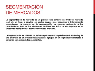 SEGMENTACIÓN
DE MERCADOS
La segmentación de mercado es un proceso que consiste en dividir el mercado
total de un bien o servicio en varios grupos más pequeños e internamente
homogéneos. La esencia de la segmentación es conocer realmente a los
consumidores. Uno de los elementos decisivos del éxito de un empresa es su
capacidad de segmentar adecuadamente su mercado.
La segmentación es también un esfuerzo por mejorar la precisión del marketing de
una empresa. Es un proceso de agregación: agrupar en un segmento de mercado a
personas con necesidades semejantes.
 