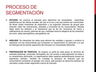 PROCESO DE
SEGMENTACIÓN
1. ESTUDIO: Se examina el mercado para determinar las necesidades específicas
satisfechas por las ofertas actuales, las que no lo son y las que podrían ser reconocidas.
Se llevan acabo entrevistas de exploración y se organizan sesiones de grupos para
entender mejor las motivaciones, actitudes y conductas de los consumidores. Recaba
datos sobre los atributos y la importancia que se les da, conciencia de marca y
calificaciones de marcas, patrones de uso y actitudes hacia la categoría de los productos;
así como, datos demográficos, psicográficos, etc.
2. ANÁLISIS: Se interpretan los datos para eliminar las variables y agrupar o construir el
segmento con los consumidores que comparten un requerimiento en particular y lo que
los distingue de los demás segmentos del mercado con necesidades diferentes.
3. PREPARACIÓN DE PERFILES: Se prepara un perfil de cada grupo en términos de
actitudes distintivas, conductas, demografía, etc. Se nombra a cada segmento con base a
su característica dominante. La segmentación debe repetirse periódicamente porque los
segmentos cambian. También se investiga la jerarquía de atributos que los
consumidores consideran al escoger una marca, este proceso se denomina partición de
mercados. puede revelar segmentos nuevos de mercado.
 