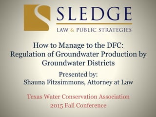 How to Manage to the DFC:
Regulation of Groundwater Production by
Groundwater Districts
Presented by:
Shauna Fitzsimmons, Attorney at Law
Texas Water Conservation Association
2015 Fall Conference
 