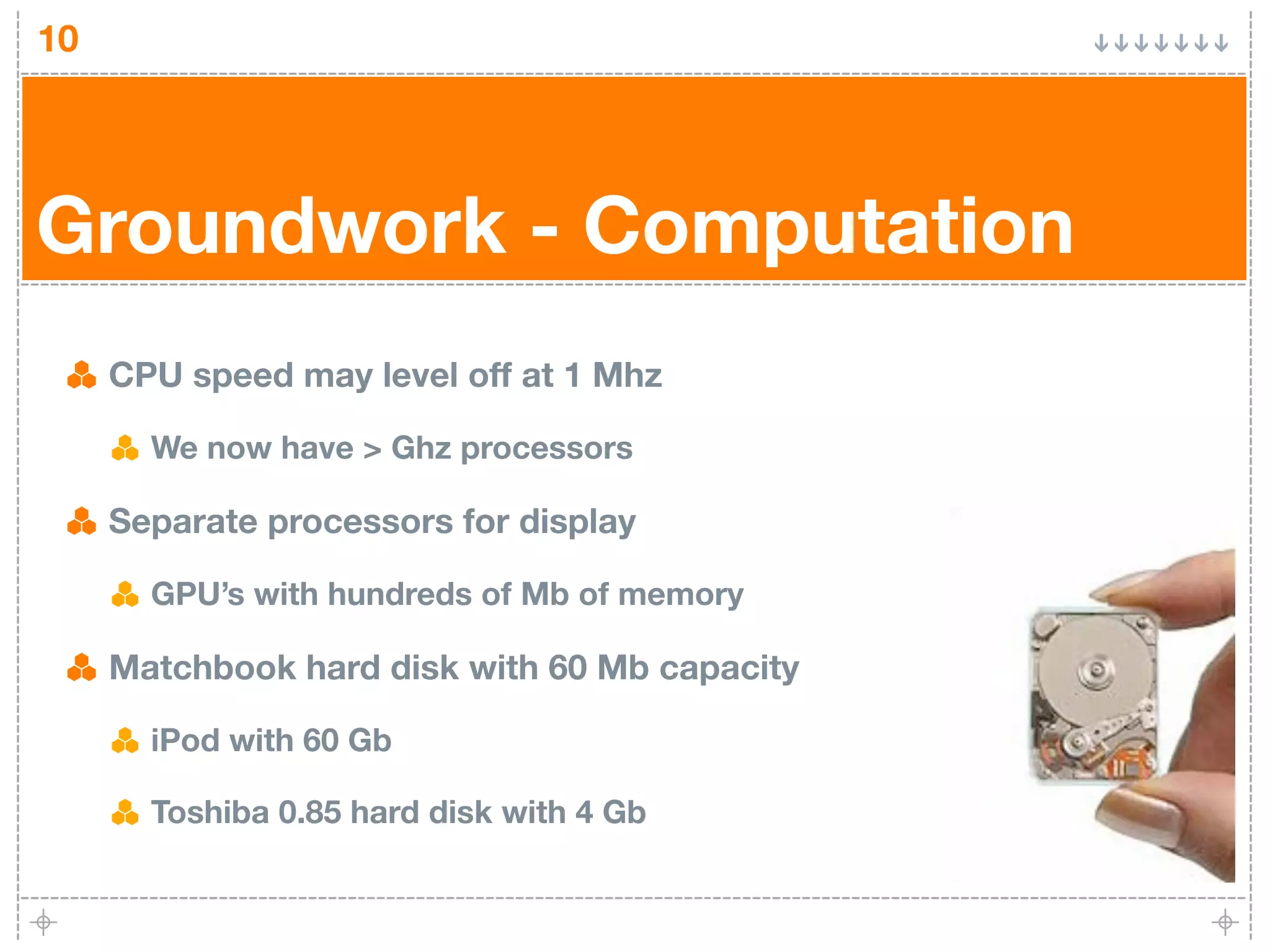 10




Groundwork - Computation
     CPU speed may level off at 1 Mhz

       We now have > Ghz processors

     Separate processors for display

       GPU’s with hundreds of Mb of memory

     Matchbook hard disk with 60 Mb capacity

       iPod with 60 Gb

       Toshiba 0.85 hard disk with 4 Gb
 