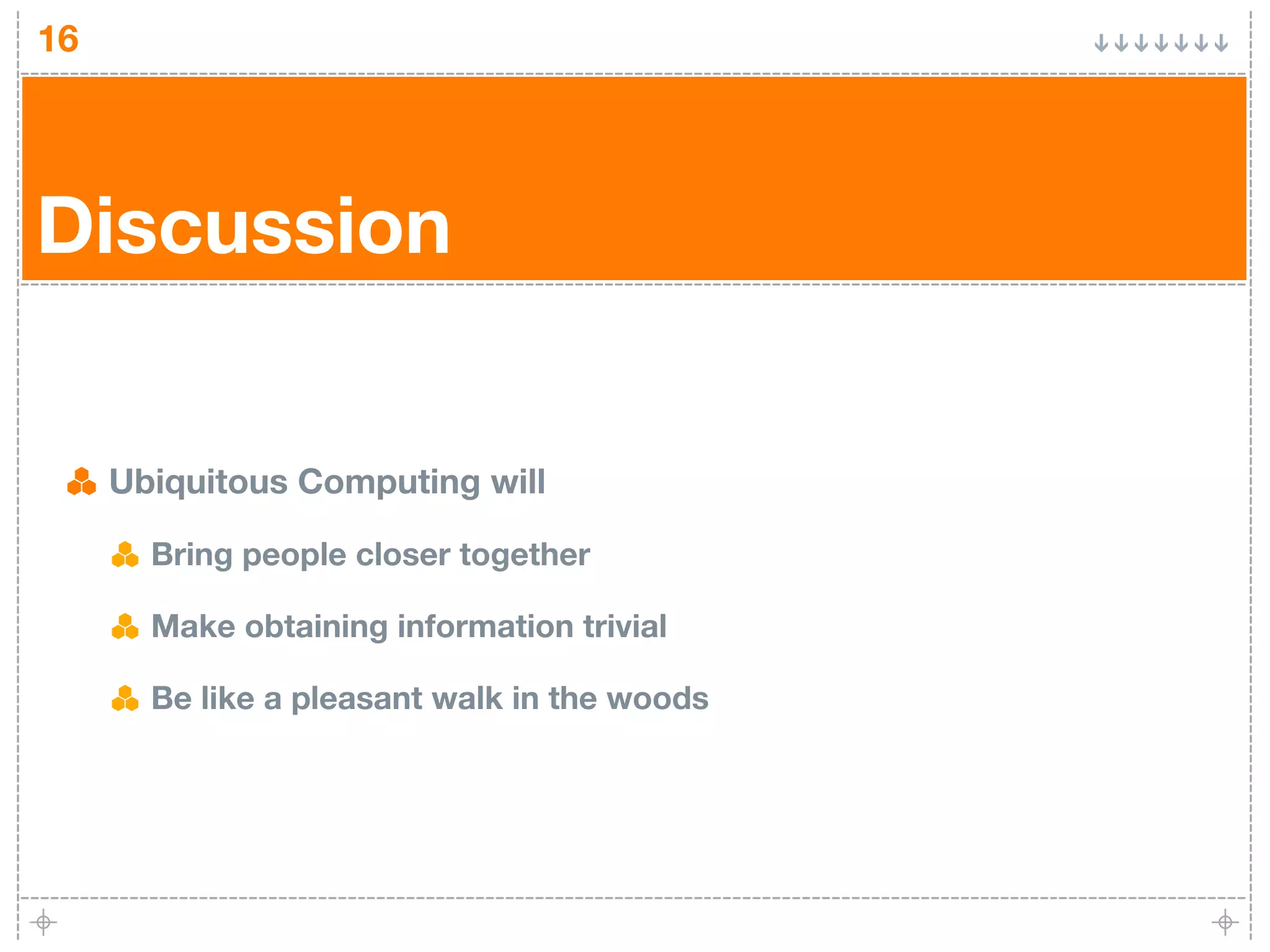 16




Discussion


     Ubiquitous Computing will

       Bring people closer together

       Make obtaining information trivial

       Be like a pleasant walk in the woods
 