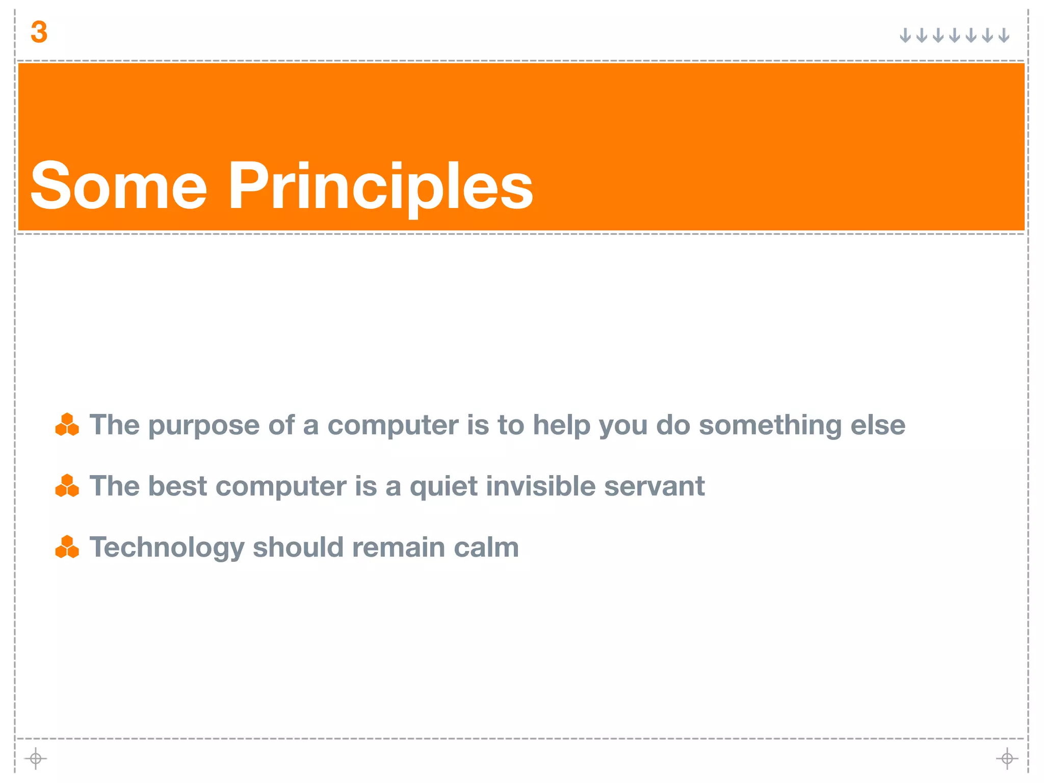3




Some Principles


    The purpose of a computer is to help you do something else

    The best computer is a quiet invisible servant

    Technology should remain calm
 