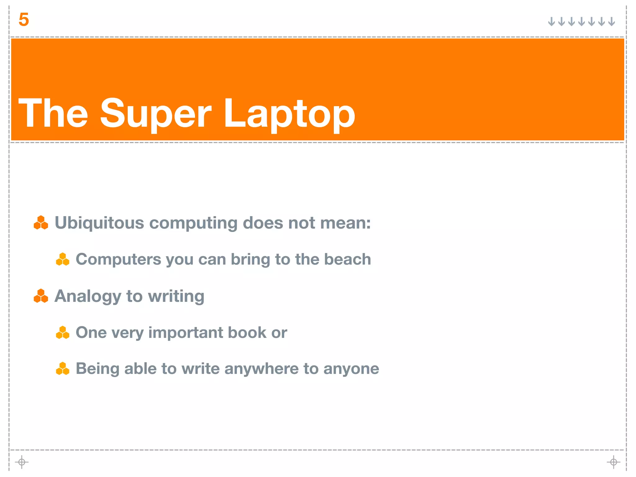 5




The Super Laptop

    Ubiquitous computing does not mean:

      Computers you can bring to the beach

    Analogy to writing

      One very important book or

      Being able to write anywhere to anyone
 