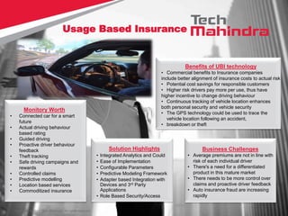 Copyright © 2013 Tech Mahindra. All rights reserved.
Monitory Worth
• Connected car for a smart
future
• Actual driving behaviour
based rating
• Guided driving
• Proactive driver behaviour
feedback
• Theft tracking
• Safe driving campaigns and
rewards
• Controlled claims
• Predictive modelling
• Location based services
• Commoditized insurance
Benefits of UBI technology
• Commercial benefits to Insurance companies
include better alignment of insurance costs to actual risk
• Potential cost savings for responsible customers
• Higher risk drivers pay more per use, thus have
higher incentive to change driving behaviour
• Continuous tracking of vehicle location enhances
both personal security and vehicle security
• The GPS technology could be used to trace the
vehicle location following an accident,
• breakdown or theft
Solution Highlights
• Integrated Analytics and Could
• Ease of Implementation
• Configurable Parameters
• Predictive Modeling Framework
• Adapter based Integration with
Devices and 3rd Party
Applications
• Role Based Security/Access
Business Challenges
• Average premiums are not in line with
risk of each individual driver
• There's a need for a differentiated
product in this mature market
• There needs to be more control over
claims and proactive driver feedback
• Auto insurance fraud are increasing
rapidly
Usage Based Insurance
 