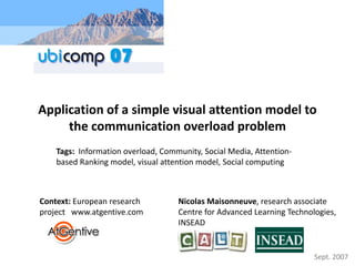 Application of a simple visual attention model to 
     the communication overload problem
    Tags:  Information overload, Community, Social Media, Attention‐
    based Ranking model, visual attention model, Social computing 



Context: European research           Nicolas Maisonneuve, research associate 
project   www.atgentive.com          Centre for Advanced Learning Technologies, 
                                     INSEAD


                                                                         Sept. 2007