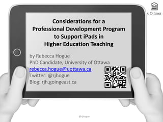 Considerations for a
 Professional Development Program
         to Support iPads in
     Higher Education Teaching
by Rebecca Hogue
PhD Candidate, University of Ottawa
rebecca.hogue@uottawa.ca
Twitter: @rjhogue
Blog: rjh.goingeast.ca




                     @rjhogue
 