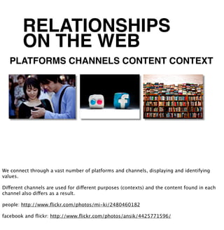 RELATIONSHIPS
        ON THE WEB
   PLATFORMS CHANNELS CONTENT CONTEXT




We connect through a vast number of platforms and channels, displaying and identifying
values.

Different channels are used for different purposes (contexts) and the content found in each
channel also differs as a result.

people: http://www.ﬂickr.com/photos/mi-ki/2480460182

facebook and ﬂickr: http://www.ﬂickr.com/photos/ansik/4425771596/
 