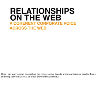 RELATIONSHIPS
        ON THE WEB
        A COHERENT CORPORATE VOICE
        ACROSS THE WEB




More than worry about controlling the conversation, brands and organisations need to focus
on being coherent across all of it’s owned (social) media.
 