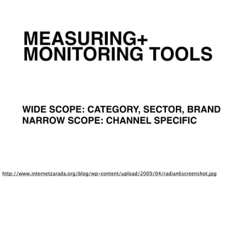 MEASURING+
       MONITORING TOOLS

       WIDE SCOPE: CATEGORY, SECTOR, BRAND
       NARROW SCOPE: CHANNEL SPECIFIC




http://www.internetzarada.org/blog/wp-content/upload/2009/04/radian6screenshot.jpg
 
