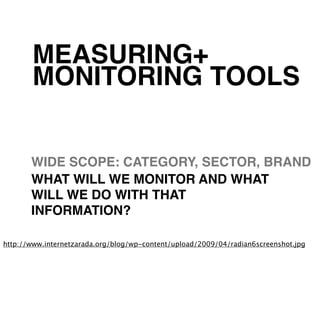 MEASURING+
       MONITORING TOOLS


       WIDE SCOPE: CATEGORY, SECTOR, BRAND
       WHAT WILL WE MONITOR AND WHAT
       WILL WE DO WITH THAT
       INFORMATION?

http://www.internetzarada.org/blog/wp-content/upload/2009/04/radian6screenshot.jpg
 