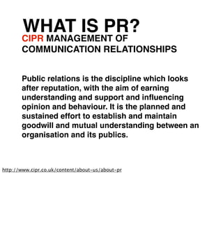 WHAT IS PR?
       CIPR MANAGEMENT OF
       COMMUNICATION RELATIONSHIPS


       Public relations is the discipline which looks
       after reputation, with the aim of earning
       understanding and support and inﬂuencing
       opinion and behaviour. It is the planned and
       sustained effort to establish and maintain
       goodwill and mutual understanding between an
       organisation and its publics.



http://www.cipr.co.uk/content/about-us/about-pr
 