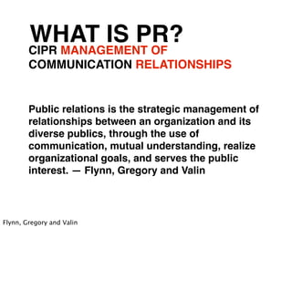 WHAT IS PR?
        CIPR MANAGEMENT OF
        COMMUNICATION RELATIONSHIPS


        Public relations is the strategic management of
        relationships between an organization and its
        diverse publics, through the use of
        communication, mutual understanding, realize
        organizational goals, and serves the public
        interest. — Flynn, Gregory and Valin



Flynn, Gregory and Valin
 