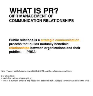 WHAT IS PR?
        CIPR MANAGEMENT OF
        COMMUNICATION RELATIONSHIPS




        Public relations is a strategic communication
        process that builds mutually beneﬁcial
        relationships between organizations and their
        publics. — PRSA




http://www.nevillehobson.com/2012/03/02/public-relations-redeﬁned/

Our objective :
- to deﬁne online relationships
- to list a number of tools and resources essential for strategic communication on the web
 
