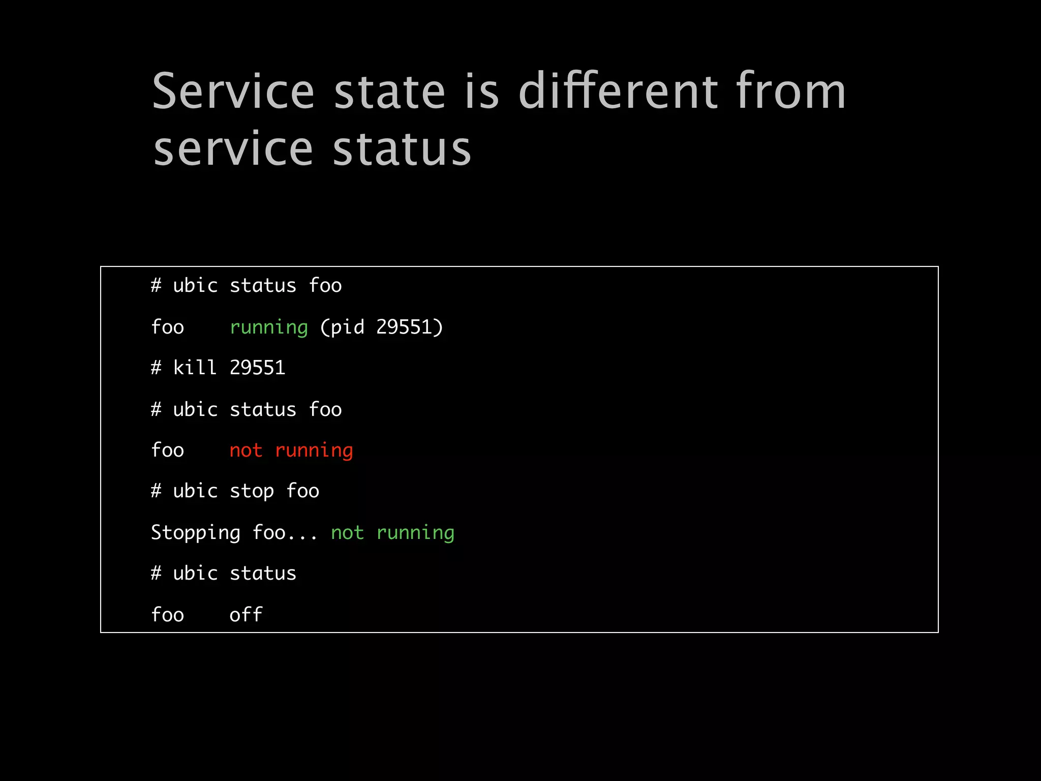 Service state is different from
service status

# ubic status foo

foo    running (pid 29551)

# kill 29551

# ubic status foo

foo    not running

# ubic stop foo

Stopping foo... not running

# ubic status

foo    off
 