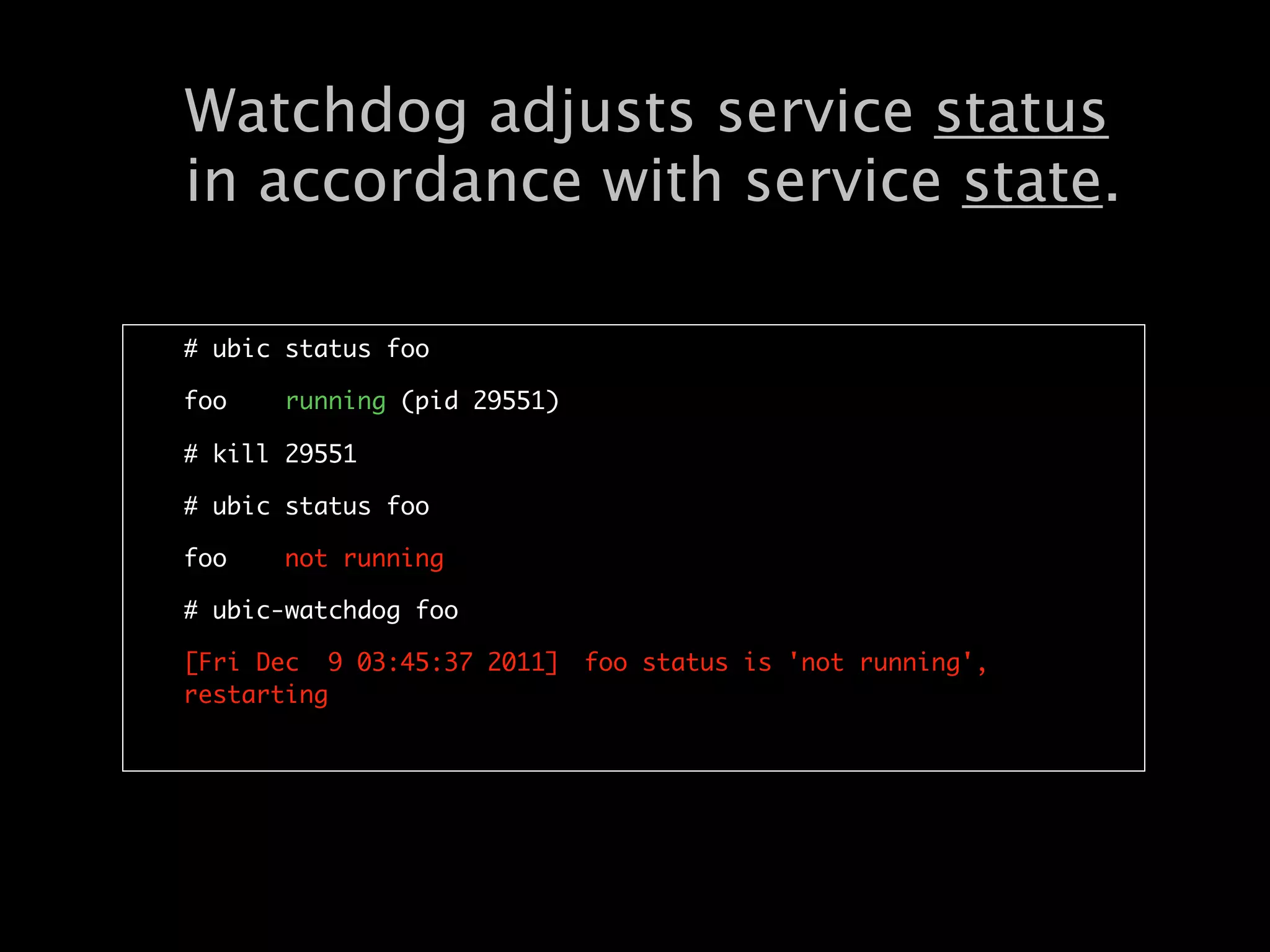 Watchdog adjusts service status
in accordance with service state.

# ubic status foo

foo    running (pid 29551)

# kill 29551

# ubic status foo

foo    not running

# ubic-watchdog foo

[Fri Dec 9 03:45:37 2011]	 foo status is 'not running',
restarting
 