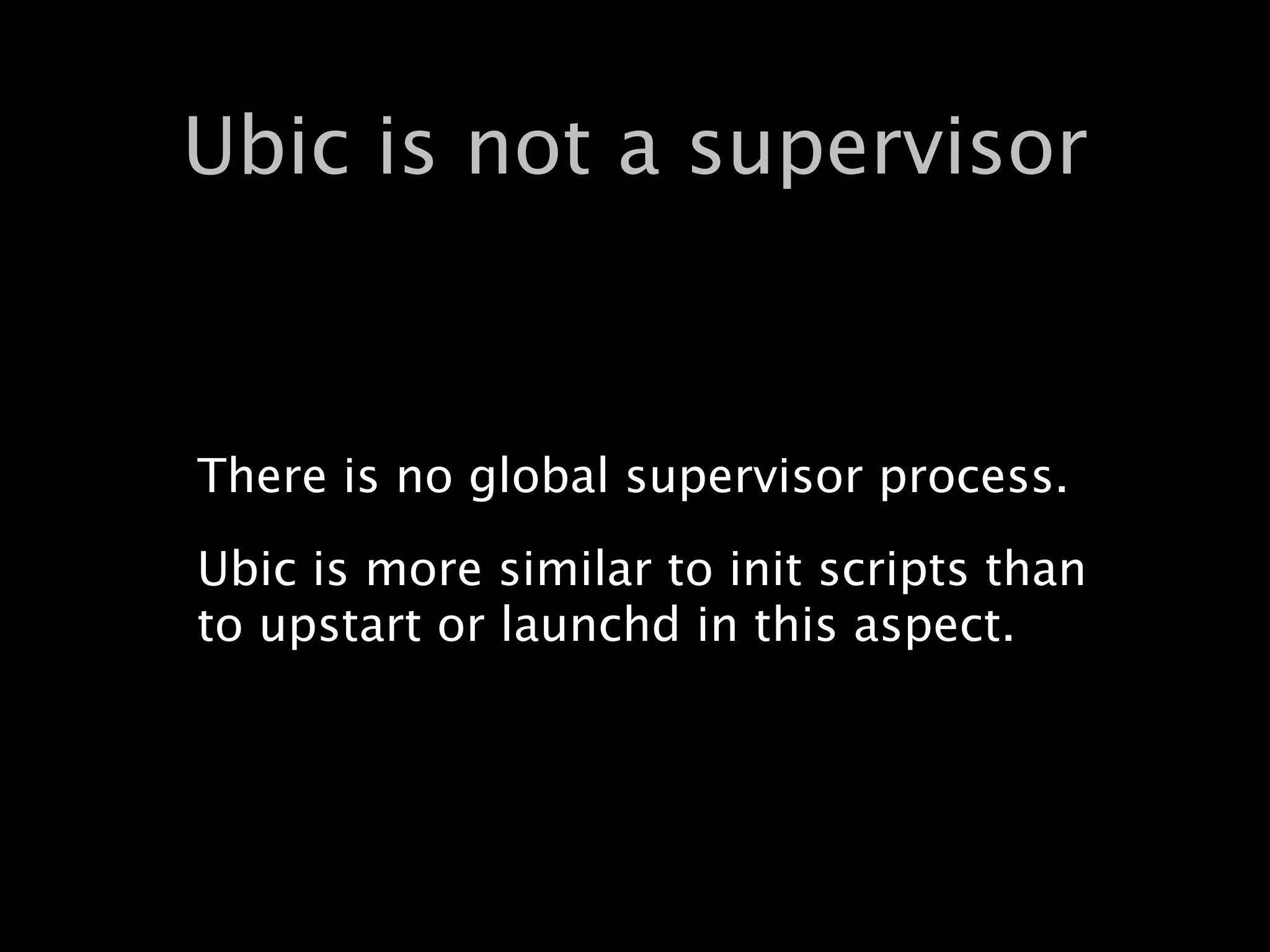 Ubic is not a supervisor



There is no global supervisor process.
Ubic is more similar to init scripts than
to upstart or launchd in this aspect.
 