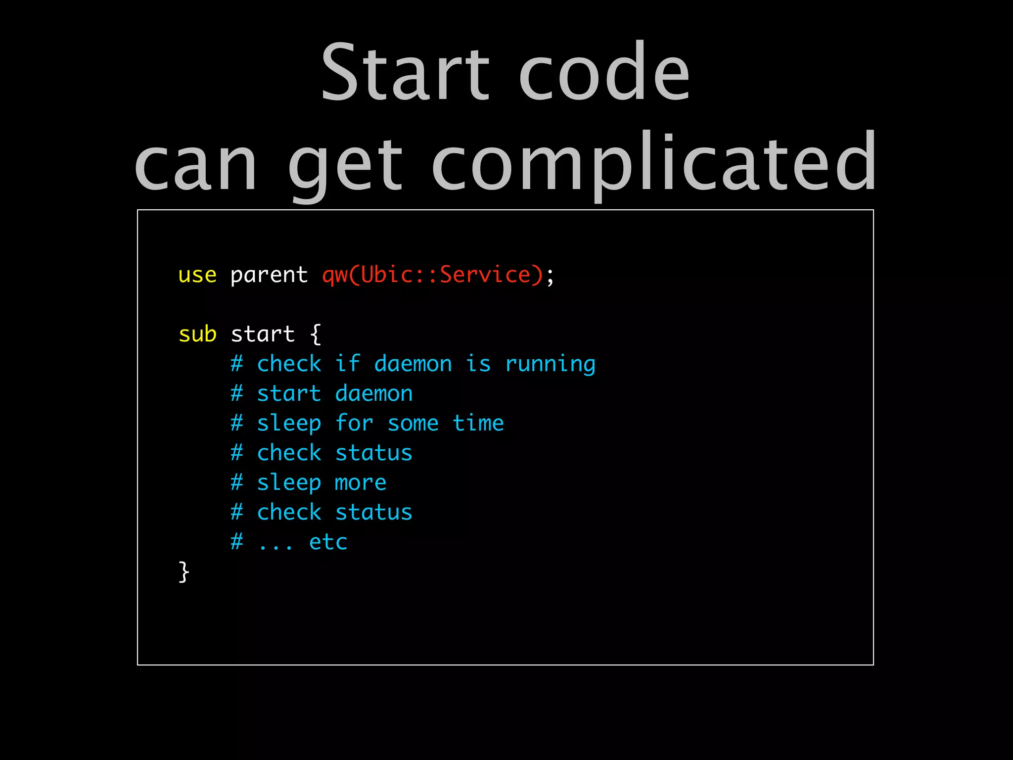 Start code
can get complicated
 use parent qw(Ubic::Service);

 sub start {
     # check if daemon is running
     # start daemon
     # sleep for some time
     # check status
     # sleep more
     # check status
     # ... etc
 }
 