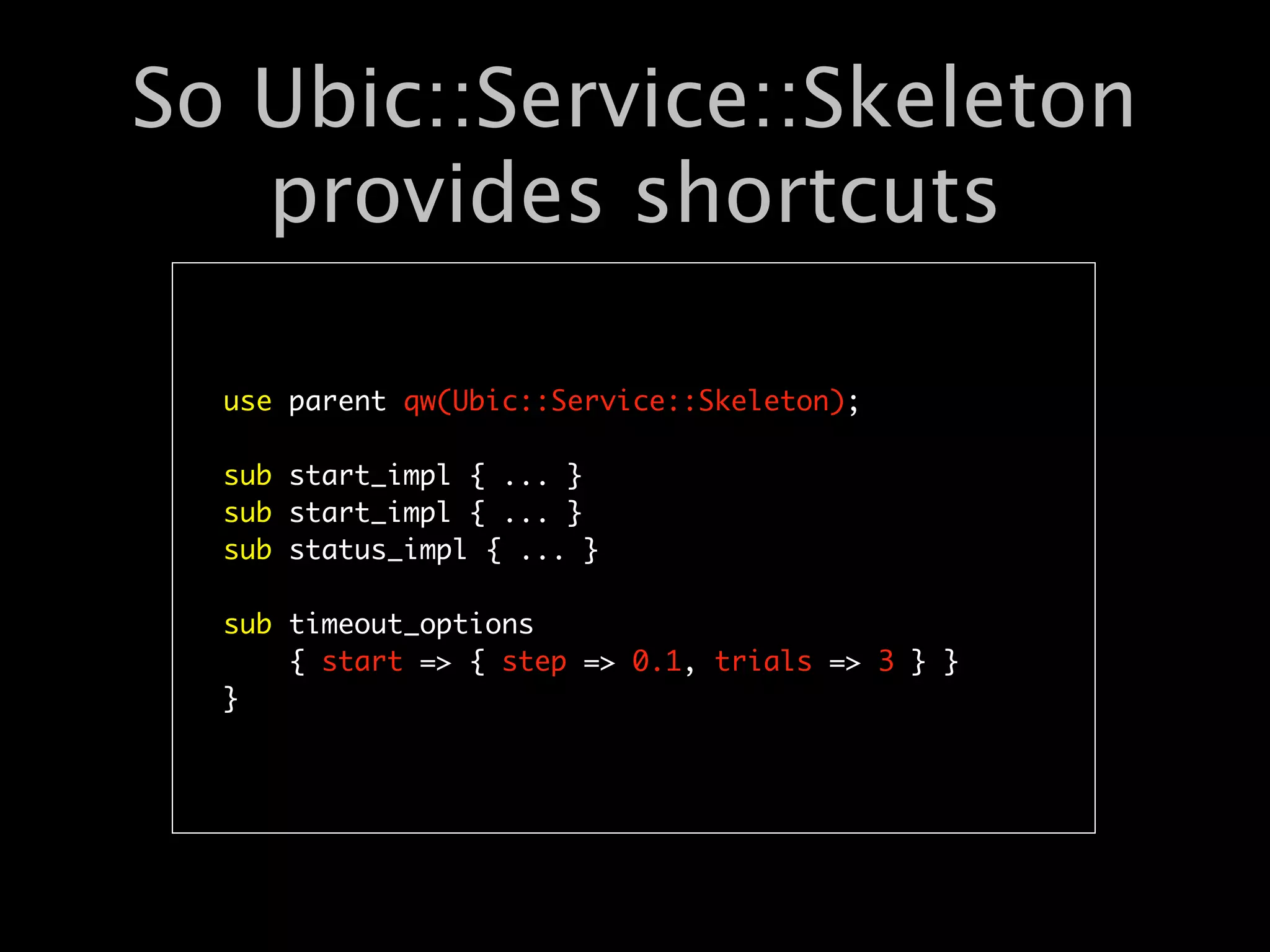 So Ubic::Service::Skeleton
   provides shortcuts

  use parent qw(Ubic::Service::Skeleton);

  sub start_impl { ... }
  sub start_impl { ... }
  sub status_impl { ... }

  sub timeout_options
      { start => { step => 0.1, trials => 3 } }
  }
 