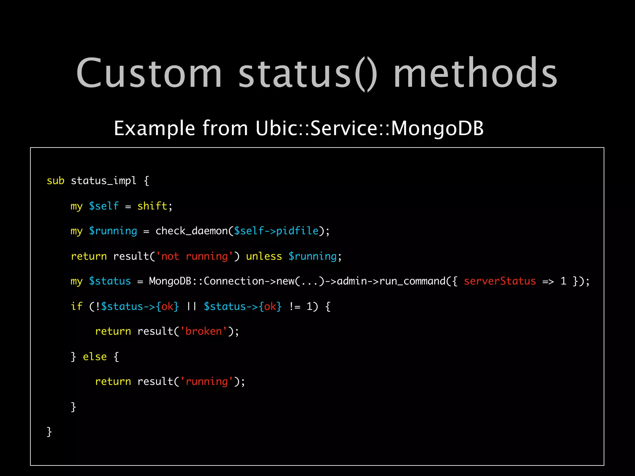 Custom status() methods
           Example from Ubic::Service::MongoDB

sub status_impl {

    my $self = shift;

    my $running = check_daemon($self->pidfile);

    return result('not running') unless $running; 

    my $status = MongoDB::Connection->new(...)->admin->run_command({ serverStatus => 1 });

    if (!$status->{ok} || $status->{ok} != 1) {

        return result('broken');

    } else {

        return result('running');

    }

}
 