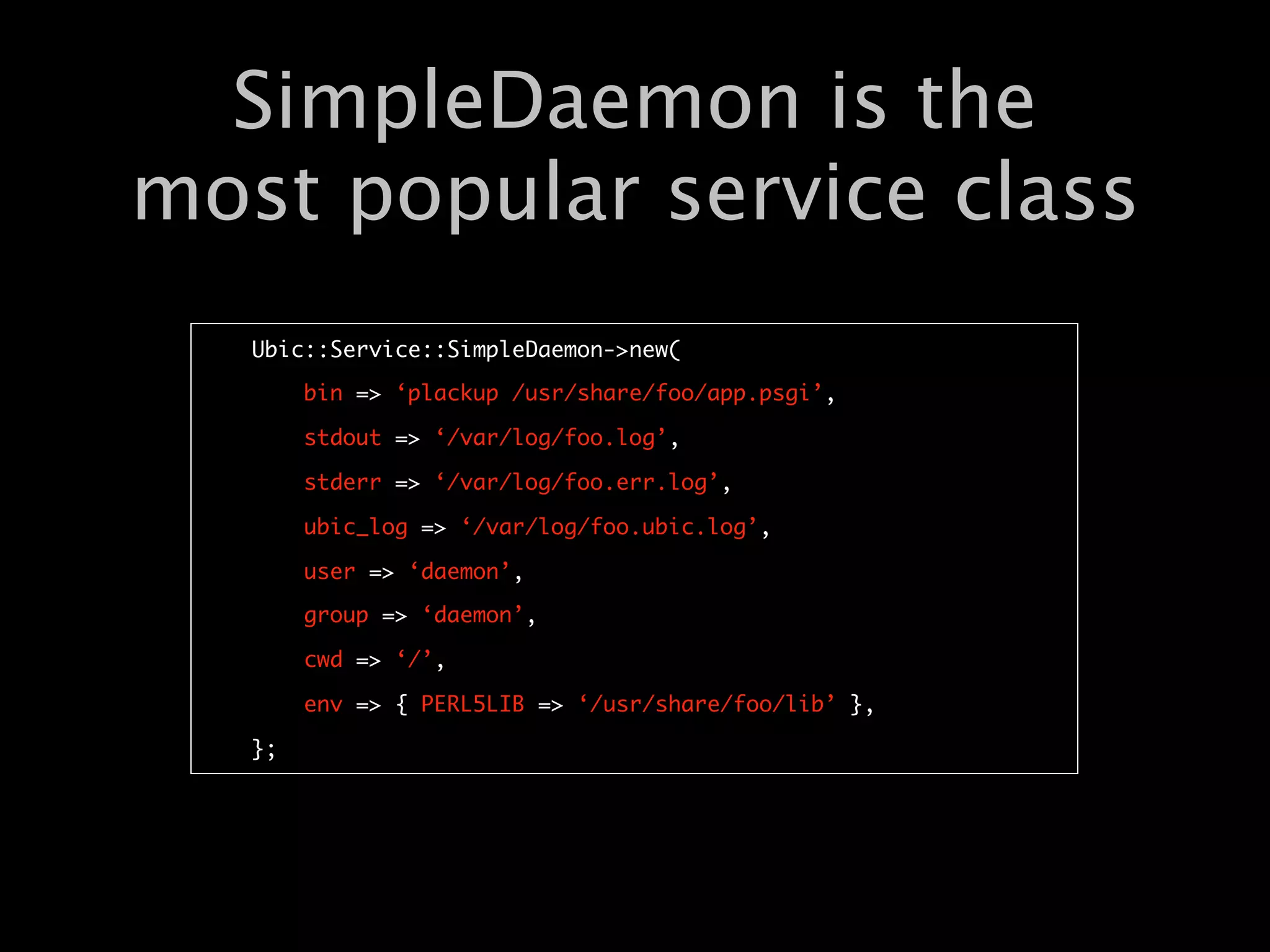 SimpleDaemon is the
most popular service class
   Ubic::Service::SimpleDaemon->new(

        bin => ‘plackup /usr/share/foo/app.psgi’,

        stdout => ‘/var/log/foo.log’,

        stderr => ‘/var/log/foo.err.log’,

        ubic_log => ‘/var/log/foo.ubic.log’,

        user => ‘daemon’,

        group => ‘daemon’,

        cwd => ‘/’,

        env => { PERL5LIB => ‘/usr/share/foo/lib’ },

   };
 