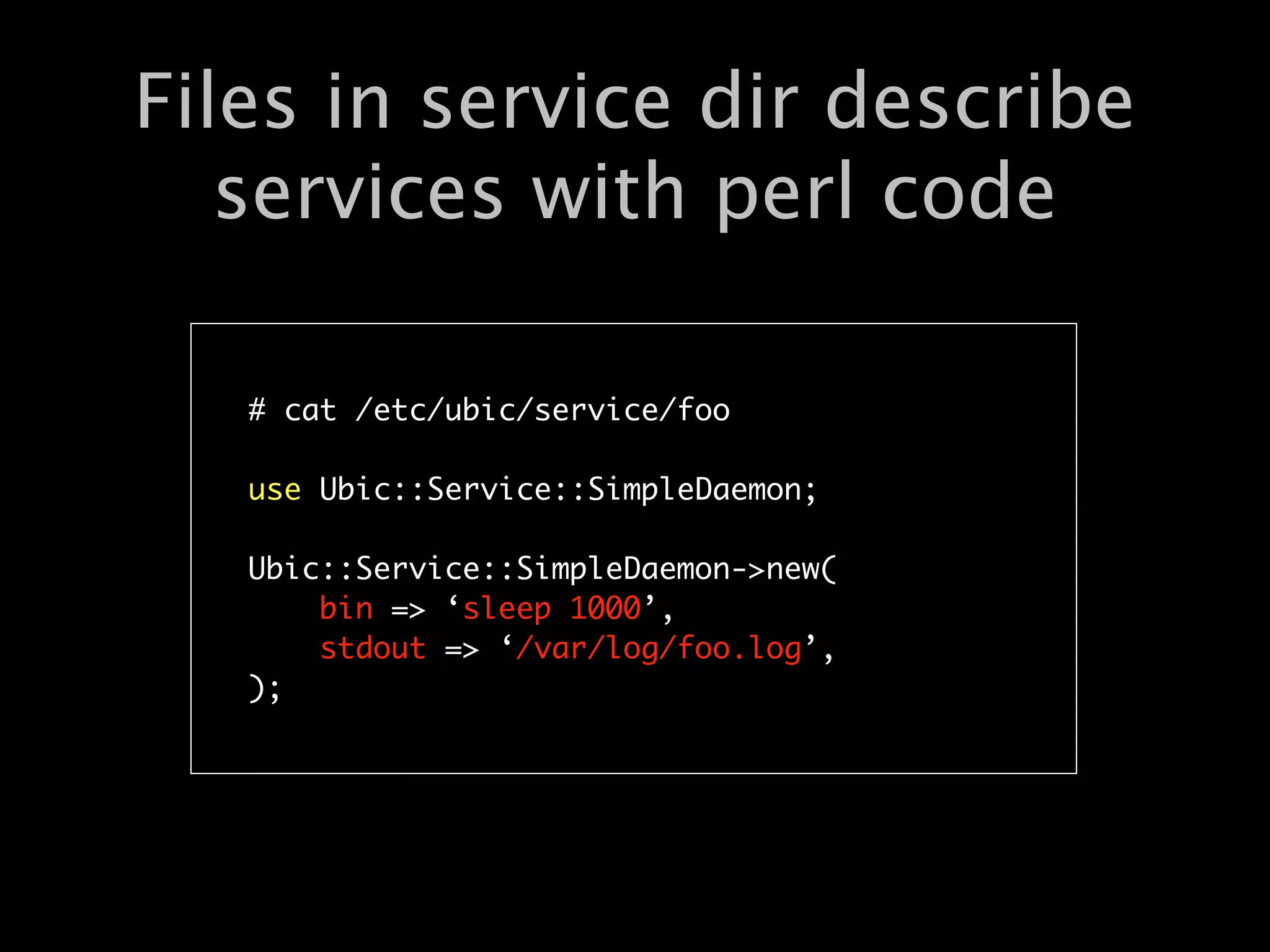 Files in service dir describe
   services with perl code

   # cat /etc/ubic/service/foo

   use Ubic::Service::SimpleDaemon;

   Ubic::Service::SimpleDaemon->new(
       bin => ‘sleep 1000’,
       stdout => ‘/var/log/foo.log’,
   );
 