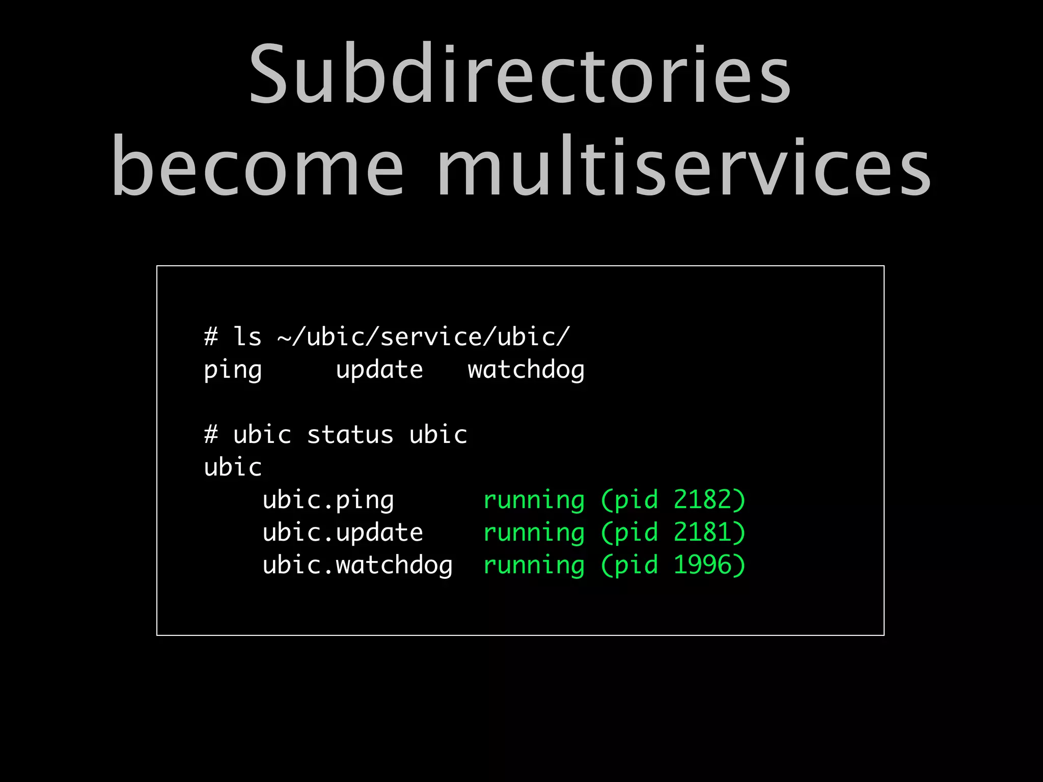Subdirectories
become multiservices
  # ls ~/ubic/service/ubic/
  ping     update   watchdog

  # ubic status ubic
  ubic
       ubic.ping     running (pid 2182)
       ubic.update   running (pid 2181)
       ubic.watchdog running (pid 1996)
 