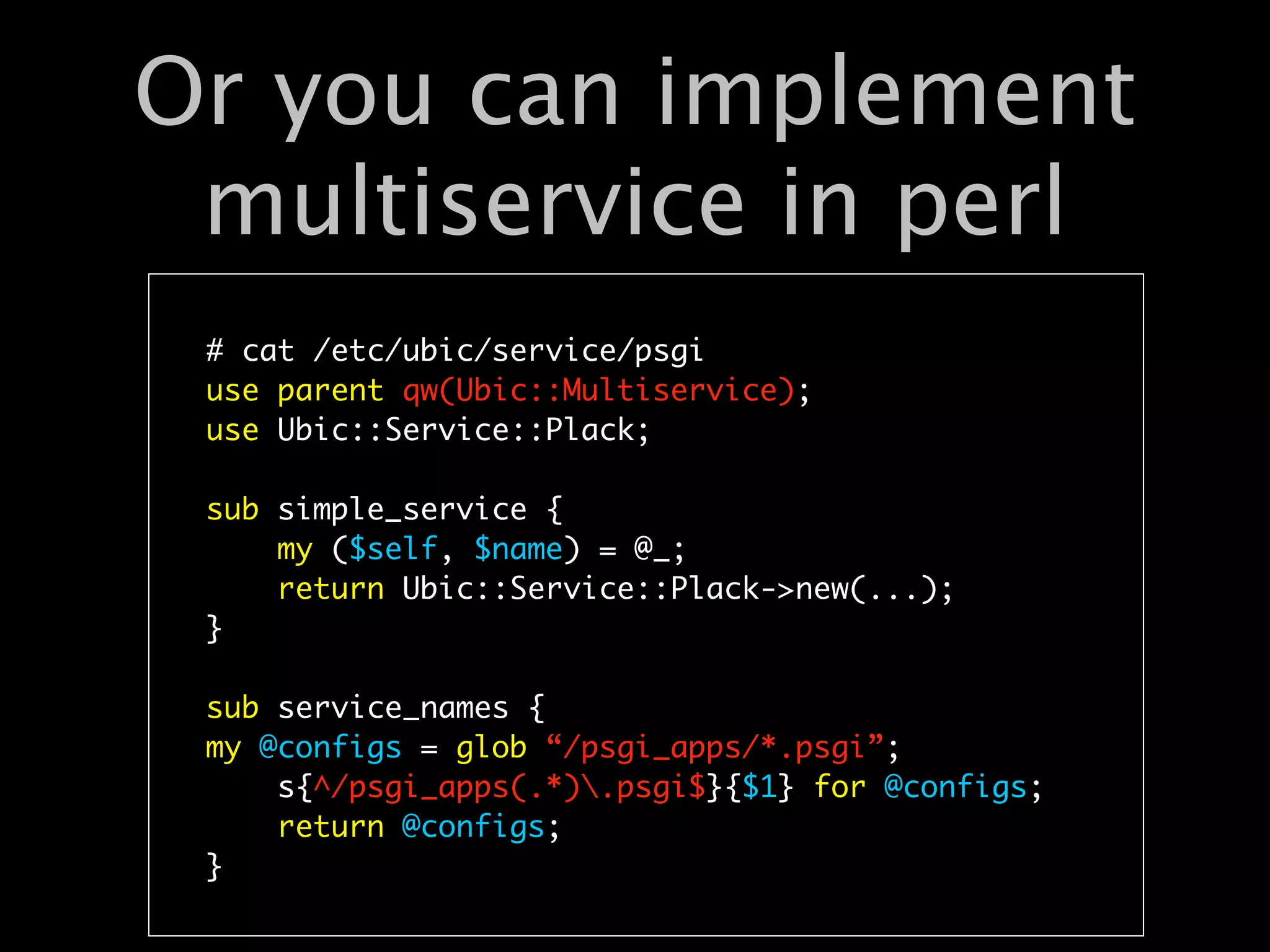 Or you can implement
 multiservice in perl
 # cat /etc/ubic/service/psgi
 use parent qw(Ubic::Multiservice);
 use Ubic::Service::Plack;

 sub simple_service {
     my ($self, $name) = @_;
     return Ubic::Service::Plack->new(...);
 }

 sub service_names {
 my @configs = glob “/psgi_apps/*.psgi”;
     s{^/psgi_apps(.*).psgi$}{$1} for @configs;
     return @configs;
 }
 