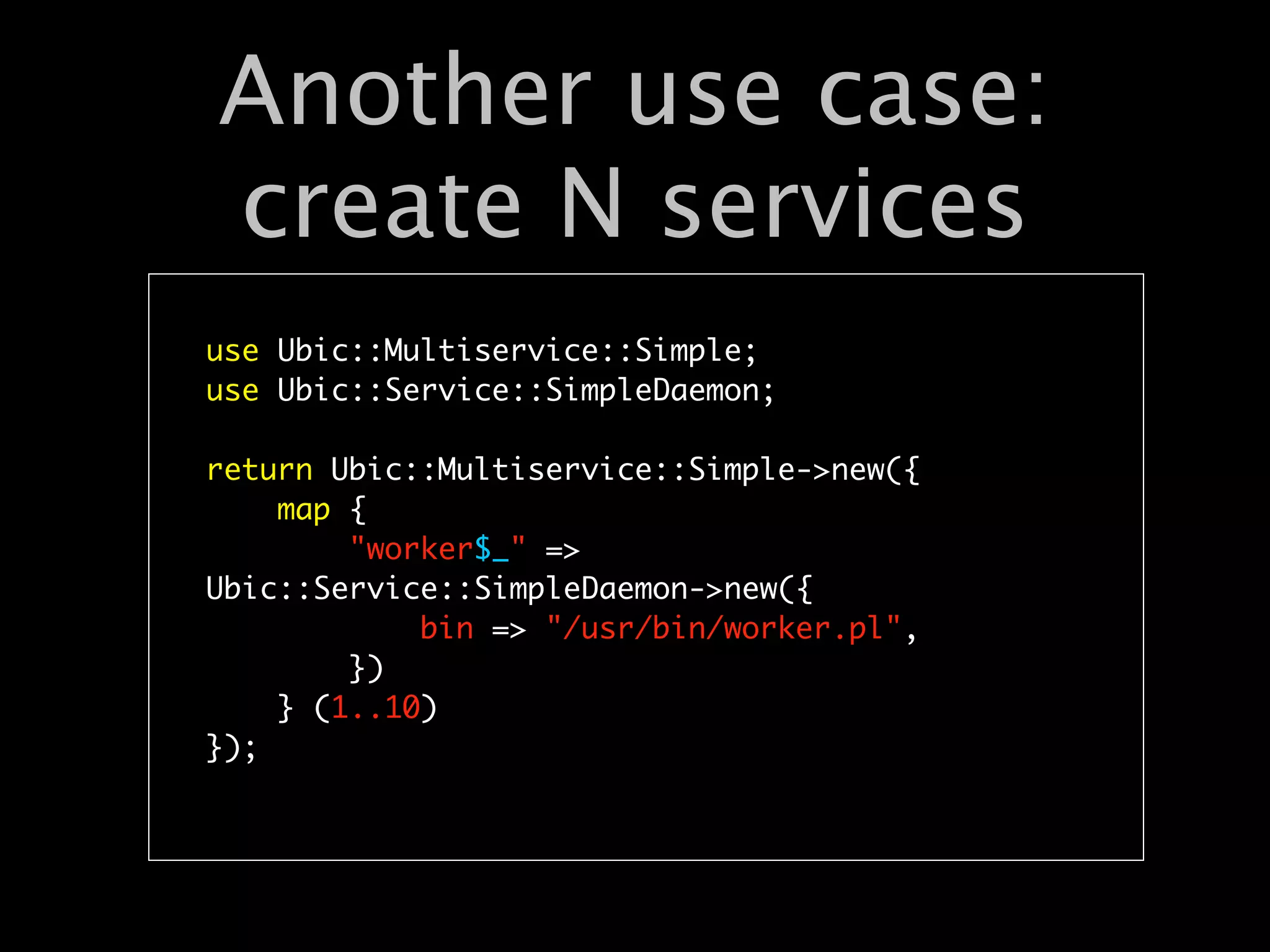 Another use case:
create N services
use Ubic::Multiservice::Simple;
use Ubic::Service::SimpleDaemon;

return Ubic::Multiservice::Simple->new({
    map {
        "worker$_" =>
Ubic::Service::SimpleDaemon->new({
            bin => "/usr/bin/worker.pl",
        })
    } (1..10)
});
 