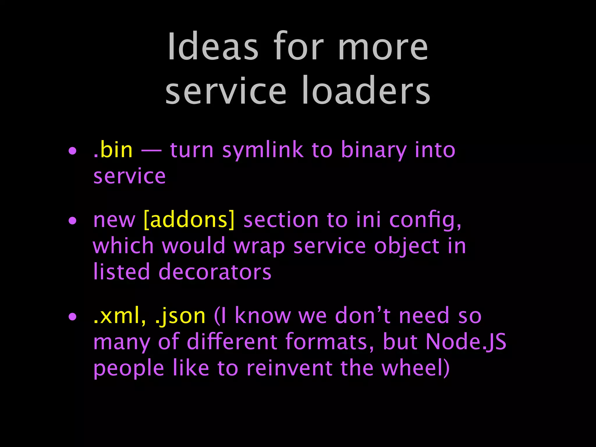 Ideas for more
        service loaders
• .bin — turn symlink to binary into
  service
• new [addons] section to ini conﬁg,
  which would wrap service object in
  listed decorators
• .xml, .json (I know we don’t need so
  many of different formats, but Node.JS
  people like to reinvent the wheel)
 