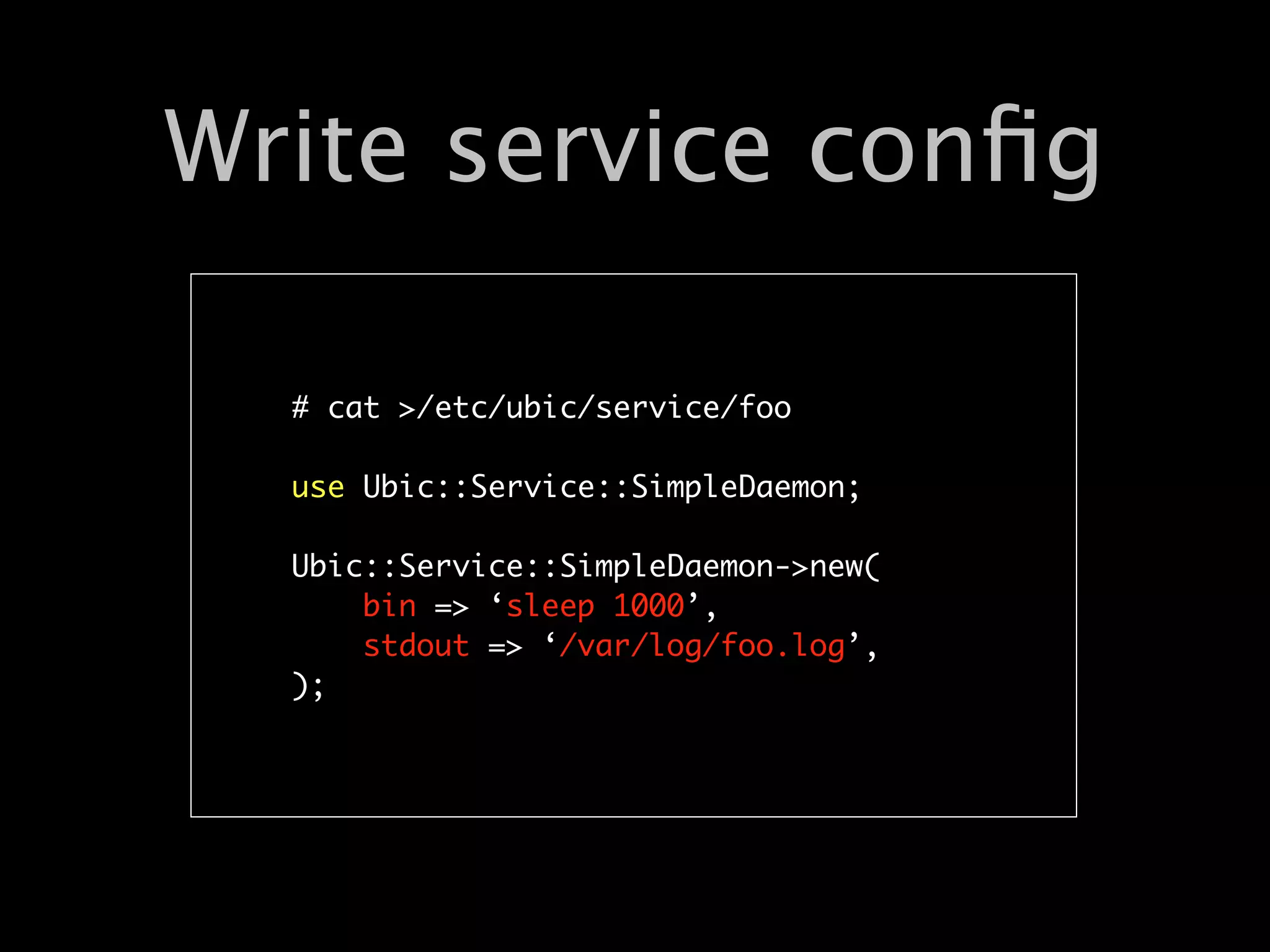 Write service conﬁg

  # cat >/etc/ubic/service/foo

  use Ubic::Service::SimpleDaemon;

  Ubic::Service::SimpleDaemon->new(
      bin => ‘sleep 1000’,
      stdout => ‘/var/log/foo.log’,
  );
 