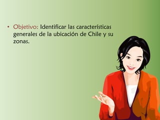 • Objetivo: Identificar las características
generales de la ubicación de Chile y su
zonas.