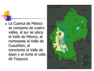  La Cuenca de México
se compone de cuatro
valles, al sur se ubica
el Valle de México, al
norteoeste el Valle de
Cuautitlan, al
nororiente el Valle de
Apan y al norte el valle
de Tizayuca
 