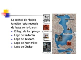 La cuenca de México
también esta rodeada
de lagos como lo son:
 El lago de Zumpango
 Lago de Xaltocan
 Lago de Texcoco
 Lago de Xochimilco
 Lago de Chalco
 