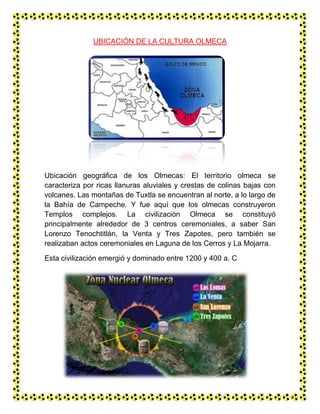 UBICACIÓN DE LA CULTURA OLMECA<br />10718809017000<br />Ubicación geográfica de los Olmecas: El territorio olmeca se caracteriza por ricas llanuras aluviales y crestas de colinas bajas con volcanes. Las montañas de Tuxtla se encuentran al norte, a lo largo de la Bahía de Campeche. Y fue aquí que los olmecas construyeron Templos complejos. La civilización Olmeca se constituyó principalmente alrededor de 3 centros ceremoniales, a saber San Lorenzo Tenochtitlán, la Venta y Tres Zapotes, pero también se realizaban actos ceremoniales en Laguna de los Cerros y La Mojarra.<br />Esta civilización emergió y dominado entre 1200 y 400 a. C<br />4152904318000<br />