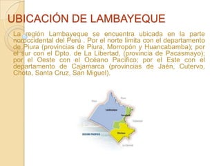 UBICACIÓN DE LAMBAYEQUE La región Lambayeque se encuentra ubicada en la parte noroccidental del Perú . Por el norte limita con el departamento de Piura (provincias de Piura, Morropón y Huancabamba); por el sur con el Dpto. de La Libertad, (provincia de Pacasmayo); por el Oeste con el Océano Pacífico; por el Este con el departamento de Cajamarca (provincias de Jaén, Cutervo, Chota, Santa Cruz, San Miguel). 