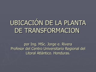 UBICACIÓN DE LA PLANTA DE TRANSFORMACION  por Ing. MSc. Jorge e. Rivera Profesor del Centro Universitario Regional del Litoral Atlántico. Honduras. 