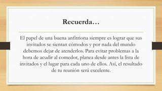 Recuerda…
El papel de una buena anfitriona siempre es lograr que sus
invitados se sientan cómodos y por nada del mundo
debemos dejar de atenderlos. Para evitar problemas a la
hora de acudir al comedor, planea desde antes la lista de
invitados y el lugar para cada uno de ellos. Así, el resultado
de tu reunión será excelente.
 