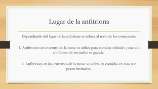 Lugar de la anfitriona
Dependiendo del lugar de la anfitriona se coloca al resto de los comensales.
1. Anfitriones en el centro de la mesa: se utiliza para comidas oficiales y cuando
el número de invitados es grande.
2. Anfitriones en los extremos de la mesa: se utiliza en comidas en casa con
pocos invitados.
 