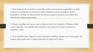1. Si el número de invitados es grande, como en reuniones especiales, se debe
colocar a la entrada una lista por orden alfabético de los nombres de los
invitados y al lado la referencia de la mesa en que se sentará y en cada mesa
estarán las tarjetas personales.
2. Hacer un plano de mesa, con la ubicación de los invitados. El plano debe
estar colocado a la entrada del comedor, orientado de forma correcta en
relación a éste.
3. Si la reunión tiene lugar en casa: el propio anfitrión puede ser el encargado de
indicar personalmente a cada comensal su lugar en la mesa.
 