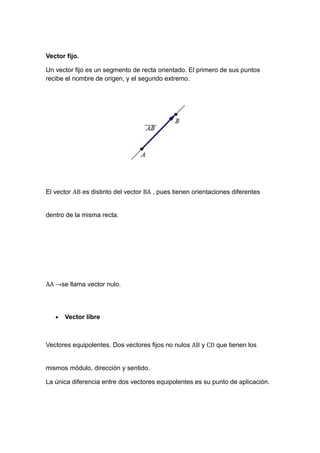 Vector fijo.
Un vector fijo es un segmento de recta orientado. El primero de sus puntos
recibe el nombre de origen, y el segundo extremo.

El vector AB es distinto del vector BA , pues tienen orientaciones diferentes
dentro de la misma recta.

AA →se llama vector nulo.
•

Vector libre

Vectores equipolentes. Dos vectores fijos no nulos AB y CD que tienen los
mismos módulo, dirección y sentido.
La única diferencia entre dos vectores equipolentes es su punto de aplicación.

 
