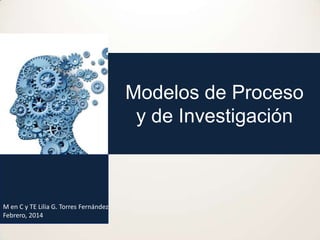 Modelos de Proceso
y de Investigación

M en C y TE Lilia G. Torres Fernández
Febrero, 2014

 