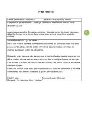 12
¿Y los ratones?
Campo: pensamiento matemático Aspecto: forma espacio y medida
Competencia que se favorece: Construye sistemas de referencia en relación con la
ubicación espacial
Aprendizajes esperados: Comunica posiciones y desplazamientos de objetos y personas
utilizando términos como dentro, fuera, arriba, abajo, encima, cerca, lejos, adelante,
etcétera.
Secuencia didáctica: ¿Y los ratones?
Inicio: para iniciar la actividad comenzaremos retomando, los conceptos vistos en la clase
pasada (arriba, abajo, enfrente, detrás entre otros), posteriormente pediremos a los
alumnos que saquen su libro de colecciones.
Desarrollo: se les explicara a los alumnos que al igual que la clase pasada, tendremos que
ubicar objetos, solo que esta vez la educadora no dará la consigna sino que ella escogerá
a los alumnos que darán las instrucciones de ubicación, y los demás alumnos tendrán que
encontrar el objeto.
Cierre: una vez que todos hayan participado la actividad concluirá, cerraremos la actividad
cuestionando a los alumnos acerca de lo que les pareció la actividad.
Edad : 4 años Tiempo estimado: 30 minutos
Recursos y / o materiales: Libro “ mi álbum”
 